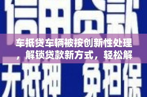 灌云车抵贷车辆被按创新性处理，解锁贷款新方式，轻松解决资金难题