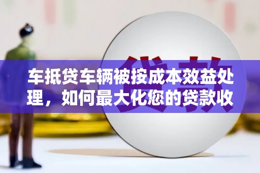 嘉定车抵贷车辆被按成本效益处理，如何最大化您的贷款收益？